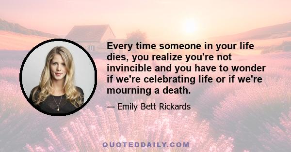 Every time someone in your life dies, you realize you're not invincible and you have to wonder if we're celebrating life or if we're mourning a death.