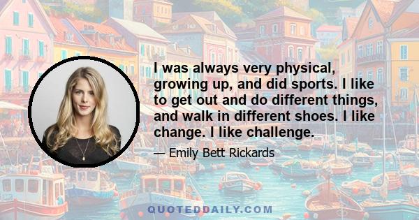 I was always very physical, growing up, and did sports. I like to get out and do different things, and walk in different shoes. I like change. I like challenge.