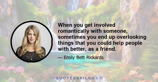 When you get involved romantically with someone, sometimes you end up overlooking things that you could help people with better, as a friend.