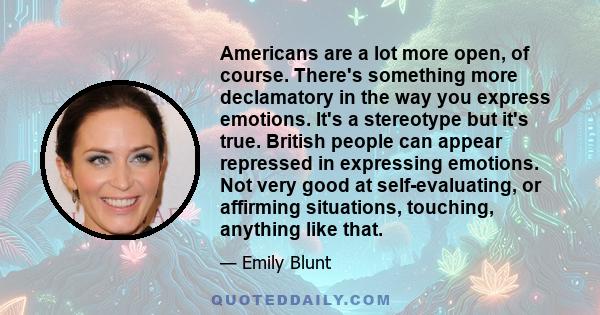 Americans are a lot more open, of course. There's something more declamatory in the way you express emotions. It's a stereotype but it's true. British people can appear repressed in expressing emotions. Not very good at 