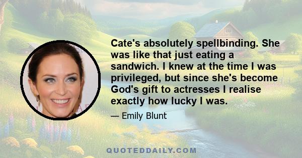 Cate's absolutely spellbinding. She was like that just eating a sandwich. I knew at the time I was privileged, but since she's become God's gift to actresses I realise exactly how lucky I was.