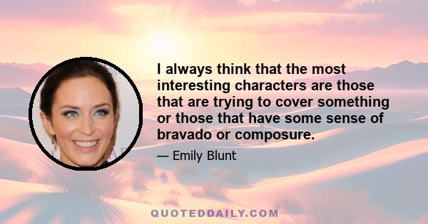 I always think that the most interesting characters are those that are trying to cover something or those that have some sense of bravado or composure.