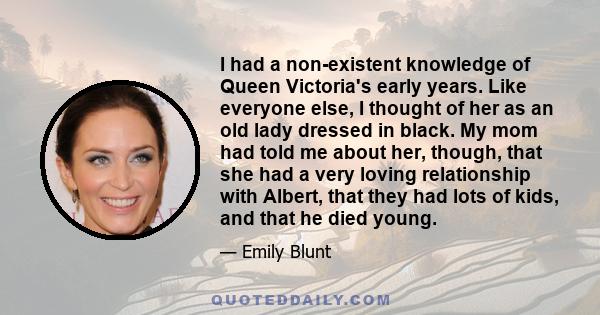 I had a non-existent knowledge of Queen Victoria's early years. Like everyone else, I thought of her as an old lady dressed in black. My mom had told me about her, though, that she had a very loving relationship with