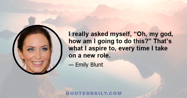 I really asked myself, “Oh, my god, how am I going to do this?” That’s what I aspire to, every time I take on a new role.