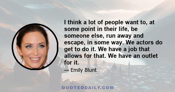 I think a lot of people want to, at some point in their life, be someone else, run away and escape, in some way. We actors do get to do it. We have a job that allows for that. We have an outlet for it.