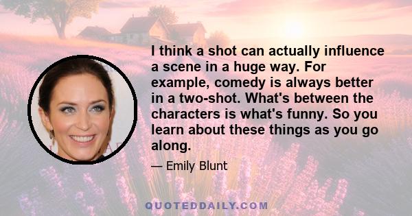 I think a shot can actually influence a scene in a huge way. For example, comedy is always better in a two-shot. What's between the characters is what's funny. So you learn about these things as you go along.