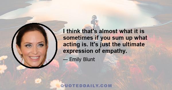 I think that's almost what it is sometimes if you sum up what acting is. It's just the ultimate expression of empathy.