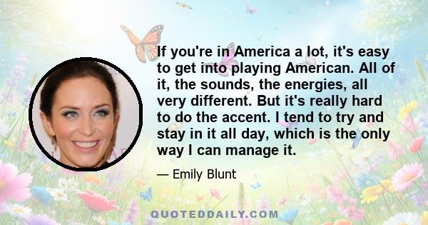 If you're in America a lot, it's easy to get into playing American. All of it, the sounds, the energies, all very different. But it's really hard to do the accent. I tend to try and stay in it all day, which is the only 