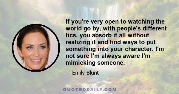 If you're very open to watching the world go by, with people's different tics, you absorb it all without realizing it and find ways to put something into your character. I'm not sure I'm always aware I'm mimicking