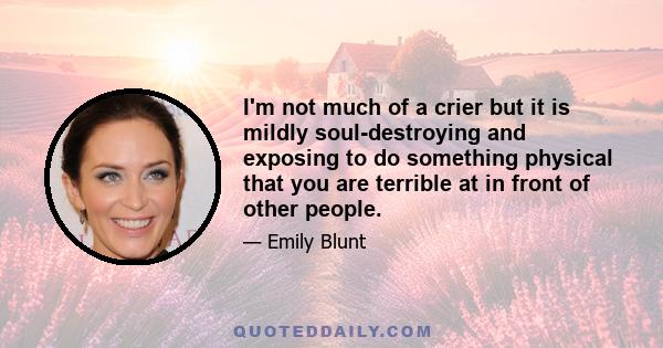 I'm not much of a crier but it is mildly soul-destroying and exposing to do something physical that you are terrible at in front of other people.