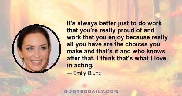 It's always better just to do work that you're really proud of and work that you enjoy because really all you have are the choices you make and that's it and who knows after that. I think that's what I love in acting.