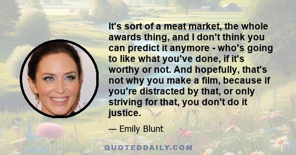 It's sort of a meat market, the whole awards thing, and I don't think you can predict it anymore - who's going to like what you've done, if it's worthy or not. And hopefully, that's not why you make a film, because if