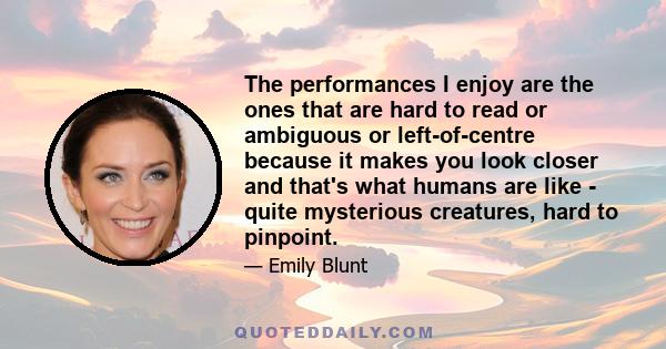 The performances I enjoy are the ones that are hard to read or ambiguous or left-of-centre because it makes you look closer and that's what humans are like - quite mysterious creatures, hard to pinpoint.