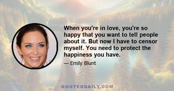 When you're in love, you're so happy that you want to tell people about it. But now I have to censor myself. You need to protect the happiness you have.