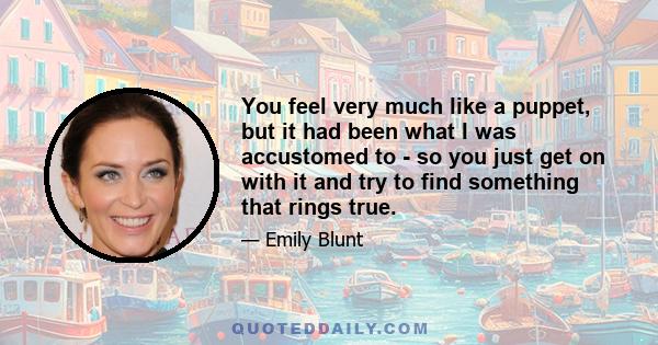 You feel very much like a puppet, but it had been what I was accustomed to - so you just get on with it and try to find something that rings true.