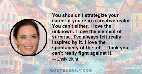 You shouldn't strategize your career if you're in a creative realm. You can't either. I love the unknown. I love the element of surprise. I've always felt really inspired by it. I love the spontaneity of the job. I