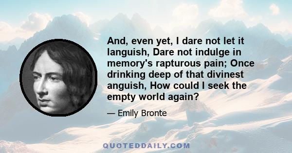 And, even yet, I dare not let it languish, Dare not indulge in memory's rapturous pain; Once drinking deep of that divinest anguish, How could I seek the empty world again?