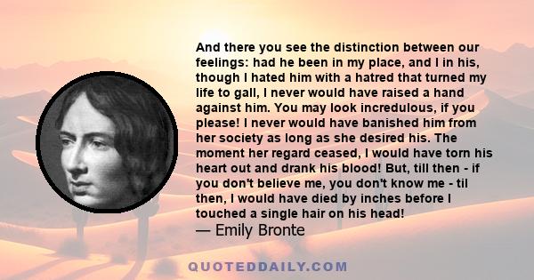 And there you see the distinction between our feelings: had he been in my place, and I in his, though I hated him with a hatred that turned my life to gall, I never would have raised a hand against him. You may look