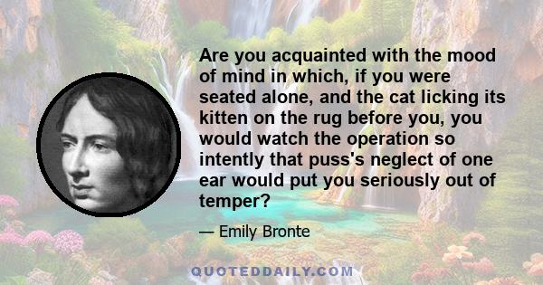 Are you acquainted with the mood of mind in which, if you were seated alone, and the cat licking its kitten on the rug before you, you would watch the operation so intently that puss's neglect of one ear would put you