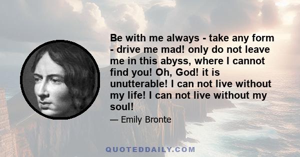 Be with me always - take any form - drive me mad! only do not leave me in this abyss, where I cannot find you! Oh, God! it is unutterable! I can not live without my life! I can not live without my soul!