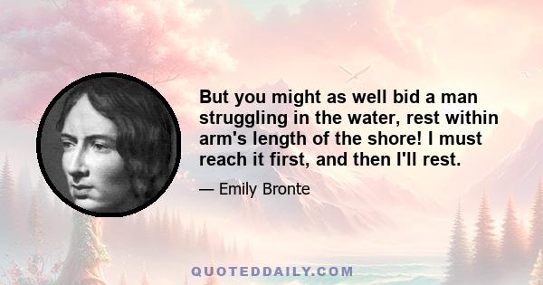 But you might as well bid a man struggling in the water, rest within arm's length of the shore! I must reach it first, and then I'll rest.