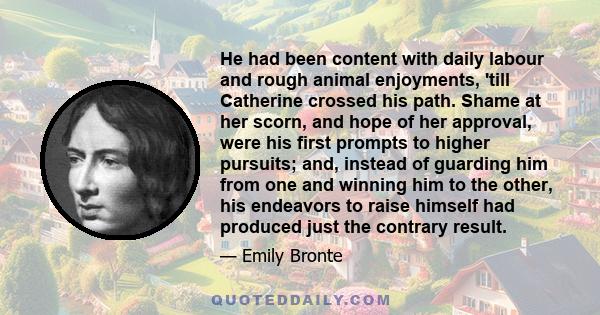 He had been content with daily labour and rough animal enjoyments, 'till Catherine crossed his path. Shame at her scorn, and hope of her approval, were his first prompts to higher pursuits; and, instead of guarding him