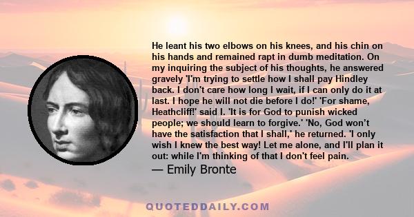 He leant his two elbows on his knees, and his chin on his hands and remained rapt in dumb meditation. On my inquiring the subject of his thoughts, he answered gravely 'I'm trying to settle how I shall pay Hindley back.