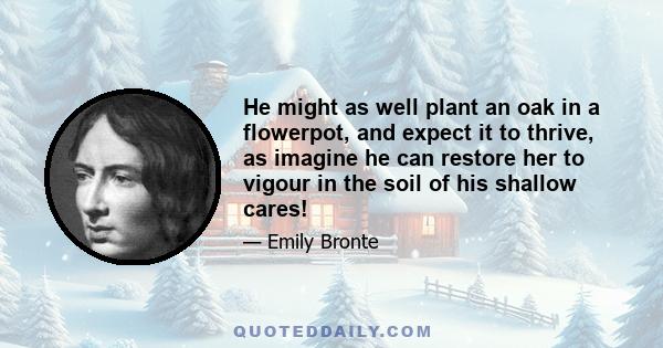 He might as well plant an oak in a flowerpot, and expect it to thrive, as imagine he can restore her to vigour in the soil of his shallow cares!