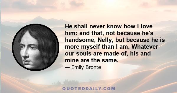 He shall never know how I love him: and that, not because he's handsome, Nelly, but because he is more myself than I am. Whatever our souls are made of, his and mine are the same.