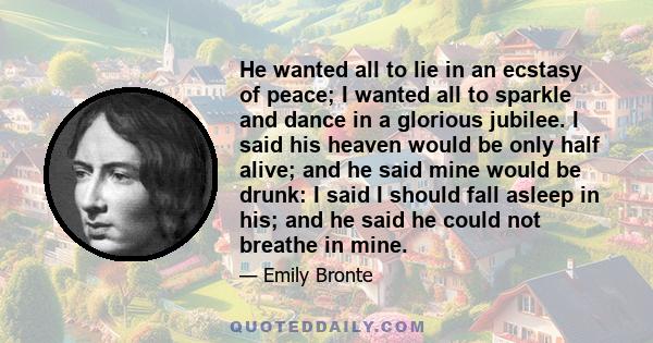 He wanted all to lie in an ecstasy of peace; I wanted all to sparkle and dance in a glorious jubilee. I said his heaven would be only half alive; and he said mine would be drunk: I said I should fall asleep in his; and