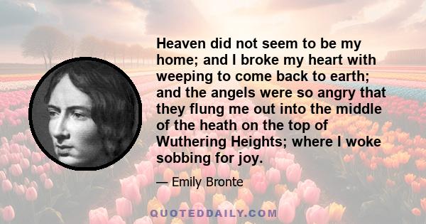 Heaven did not seem to be my home; and I broke my heart with weeping to come back to earth; and the angels were so angry that they flung me out into the middle of the heath on the top of Wuthering Heights; where I woke