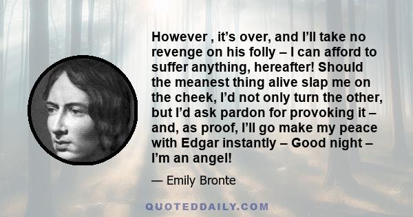 However , it’s over, and I’ll take no revenge on his folly – I can afford to suffer anything, hereafter! Should the meanest thing alive slap me on the cheek, I’d not only turn the other, but I’d ask pardon for provoking 