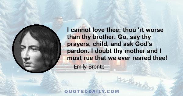 I cannot love thee; thou 'rt worse than thy brother. Go, say thy prayers, child, and ask God's pardon. I doubt thy mother and I must rue that we ever reared thee!