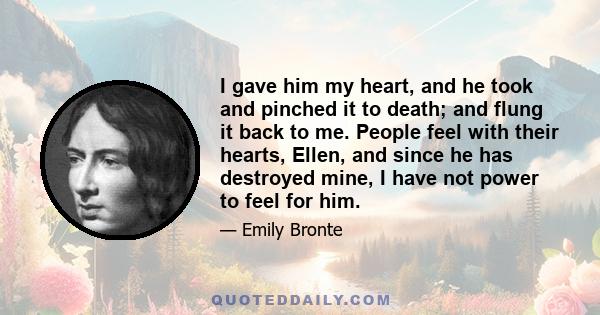 I gave him my heart, and he took and pinched it to death; and flung it back to me. People feel with their hearts, Ellen, and since he has destroyed mine, I have not power to feel for him.