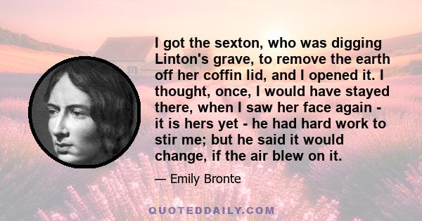 I got the sexton, who was digging Linton's grave, to remove the earth off her coffin lid, and I opened it. I thought, once, I would have stayed there, when I saw her face again - it is hers yet - he had hard work to