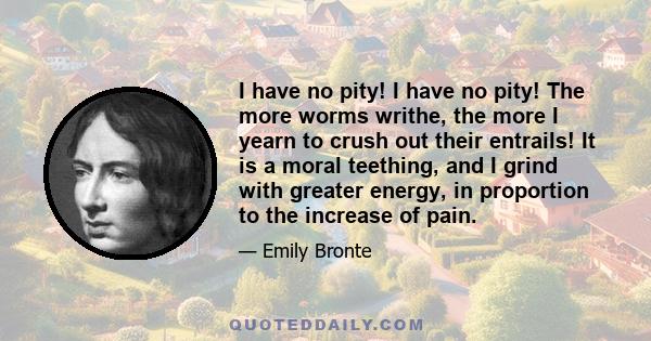 I have no pity! I have no pity! The more worms writhe, the more I yearn to crush out their entrails! It is a moral teething, and I grind with greater energy, in proportion to the increase of pain.