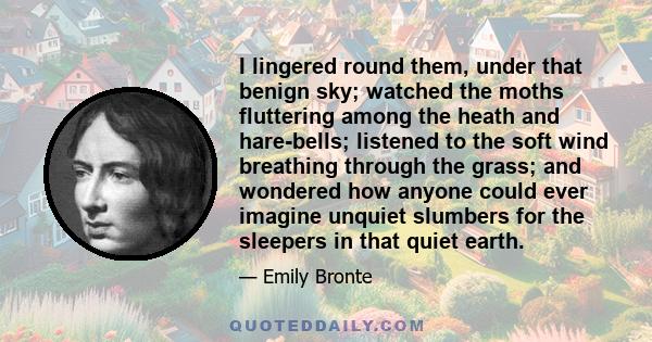 I lingered round them, under that benign sky; watched the moths fluttering among the heath and hare-bells; listened to the soft wind breathing through the grass; and wondered how anyone could ever imagine unquiet