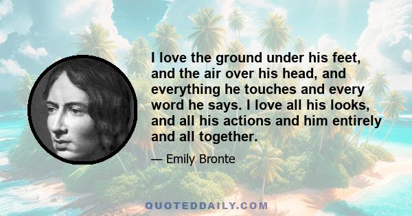 I love the ground under his feet, and the air over his head, and everything he touches and every word he says. I love all his looks, and all his actions and him entirely and all together.