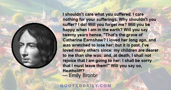 I shouldn't care what you suffered. I care nothing for your sufferings. Why shouldn't you suffer? I do! Will you forget me? Will you be happy when I am in the earth? Will you say twenty years hence, That's the grave of