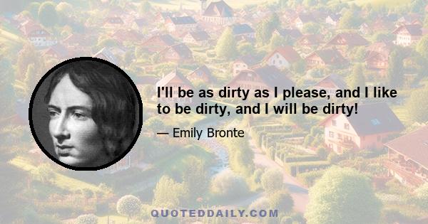 I'll be as dirty as I please, and I like to be dirty, and I will be dirty!