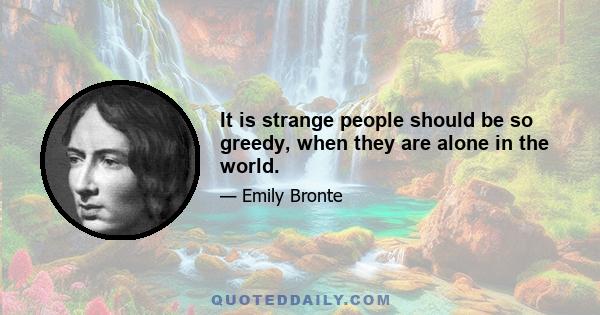 It is strange people should be so greedy, when they are alone in the world.