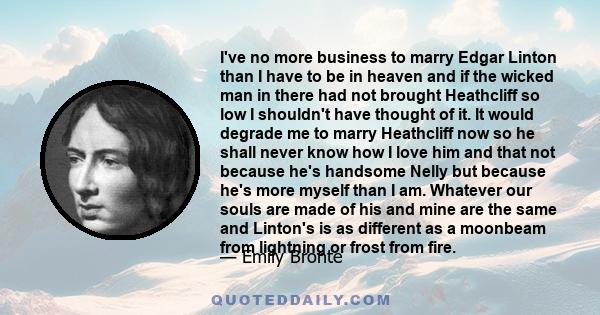 I've no more business to marry Edgar Linton than I have to be in heaven and if the wicked man in there had not brought Heathcliff so low I shouldn't have thought of it. It would degrade me to marry Heathcliff now so he