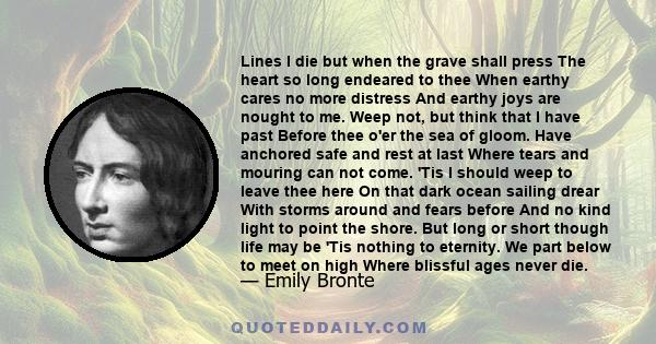 Lines I die but when the grave shall press The heart so long endeared to thee When earthy cares no more distress And earthy joys are nought to me. Weep not, but think that I have past Before thee o'er the sea of gloom.