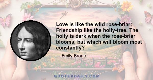 Love is like the wild rose-briar; Friendship like the holly-tree. The holly is dark when the rose-briar blooms, but which will bloom most constantly?