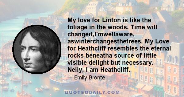 My love for Linton is like the foliage in the woods. Time will changeit,I'mwellaware, aswinterchangesthetrees. My Love for Heathcliff resembles the eternal rocks beneatha source of little visible delight but necessary.