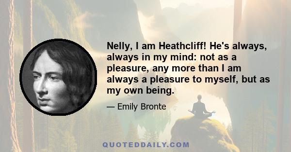 Nelly, I am Heathcliff! He's always, always in my mind: not as a pleasure, any more than I am always a pleasure to myself, but as my own being.