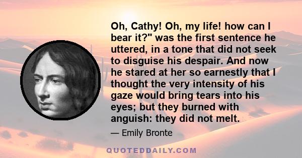 Oh, Cathy! Oh, my life! how can I bear it? was the first sentence he uttered, in a tone that did not seek to disguise his despair. And now he stared at her so earnestly that I thought the very intensity of his gaze