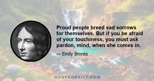 Proud people breed sad sorrows for themselves. But if you be afraid of your touchiness, you must ask pardon, mind, when she comes in.