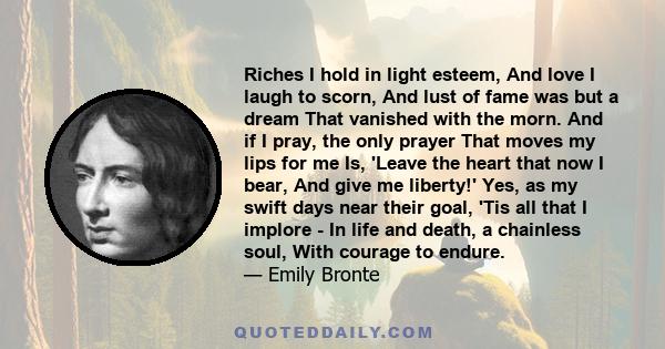 Riches I hold in light esteem, And love I laugh to scorn, And lust of fame was but a dream That vanished with the morn. And if I pray, the only prayer That moves my lips for me Is, 'Leave the heart that now I bear, And