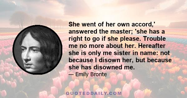 She went of her own accord,' answered the master; 'she has a right to go if she please. Trouble me no more about her. Hereafter she is only me sister in name: not because I disown her, but because she has disowned me.